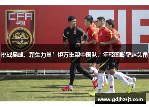 挑战巅峰，新生力量！伊万重塑中国队，年轻国脚崭露头角